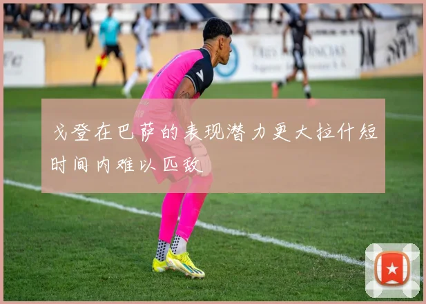 戈登在巴萨的表现潜力更大拉什短时间内难以匹敌