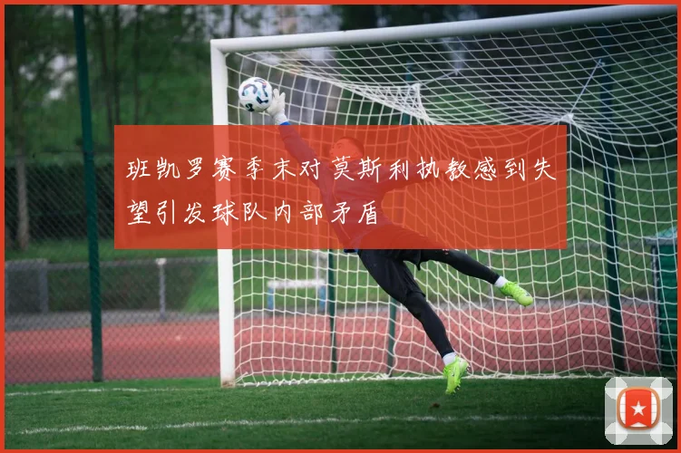 班凯罗赛季末对莫斯利执教感到失望引发球队内部矛盾