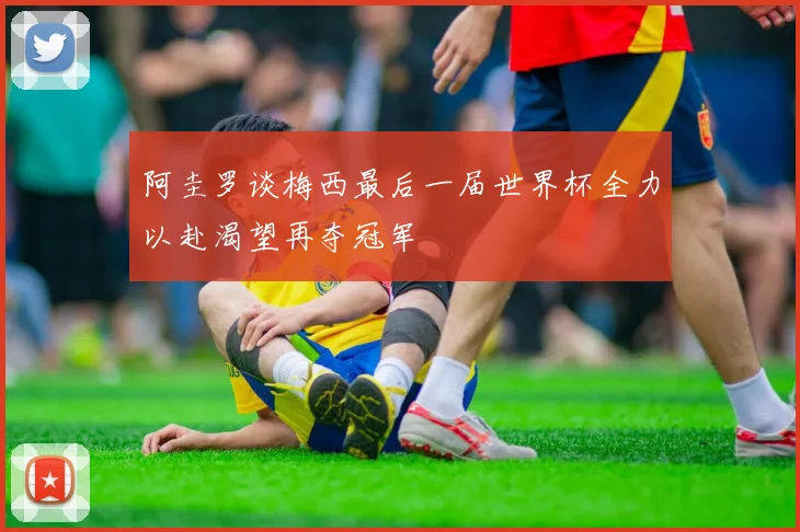 阿圭罗谈梅西最后一届世界杯全力以赴渴望再夺冠军