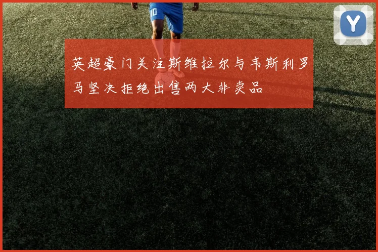 英超豪门关注斯维拉尔与韦斯利罗马坚决拒绝出售两大非卖品