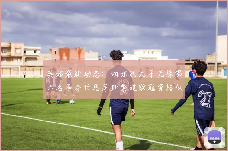 英超最新动态：切尔西几乎无缘第六名争夺伯恩茅斯紧追欧冠资格仅差三分