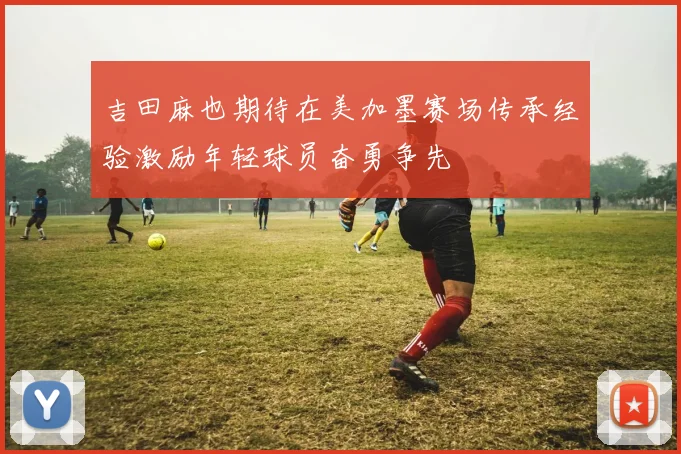 吉田麻也期待在美加墨赛场传承经验激励年轻球员奋勇争先