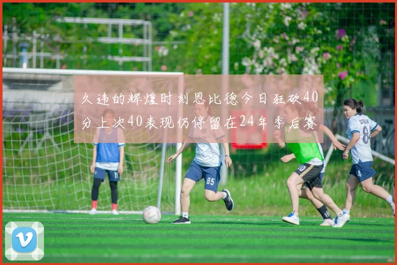 久违的辉煌时刻恩比德今日狂砍40分上次40表现仍停留在24年季后赛
