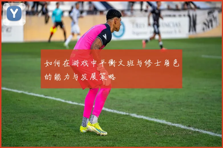 如何在游戏中平衡文班与修士角色的能力与发展策略