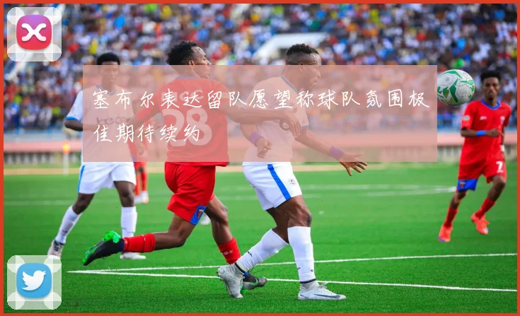 塞布尔表达留队愿望称球队氛围极佳期待续约