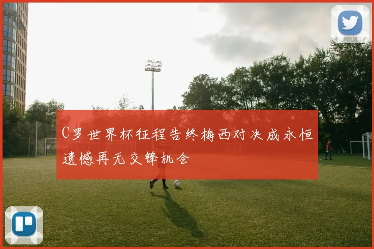 C罗世界杯征程告终梅西对决成永恒遗憾再无交锋机会