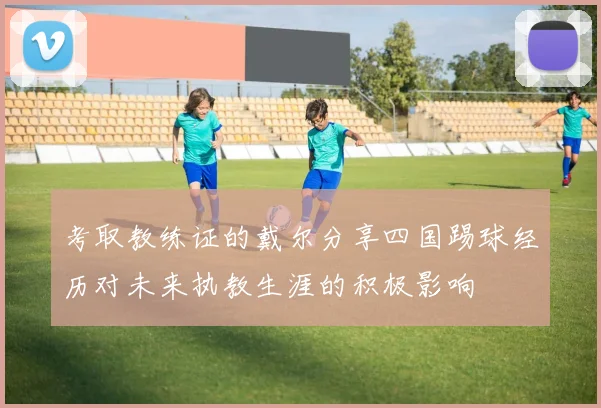 考取教练证的戴尔分享四国踢球经历对未来执教生涯的积极影响