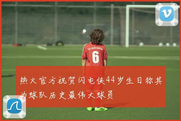 热火官方祝贺闪电侠44岁生日称其为球队历史最伟大球员