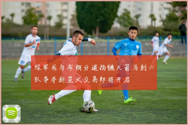 绿军或与布朗分道扬镳火箭马刺六队争夺新星大交易即将开启