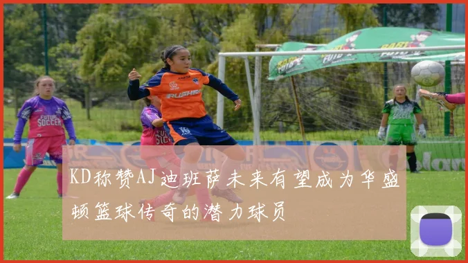 KD称赞AJ迪班萨未来有望成为华盛顿篮球传奇的潜力球员