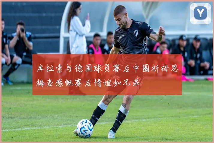 库拉索与德国球员赛后中圈祈祷恩梅查感慨赛后情谊如兄弟