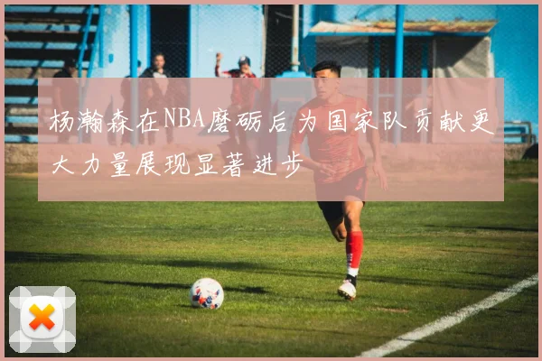 杨瀚森在NBA磨砺后为国家队贡献更大力量展现显著进步