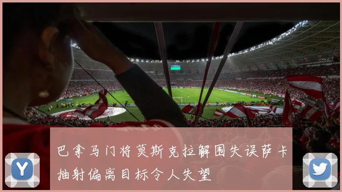 巴拿马门将莫斯克拉解围失误萨卡抽射偏离目标令人失望