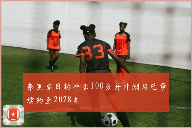 弗里克目标冲击100分并计划与巴萨续约至2028年