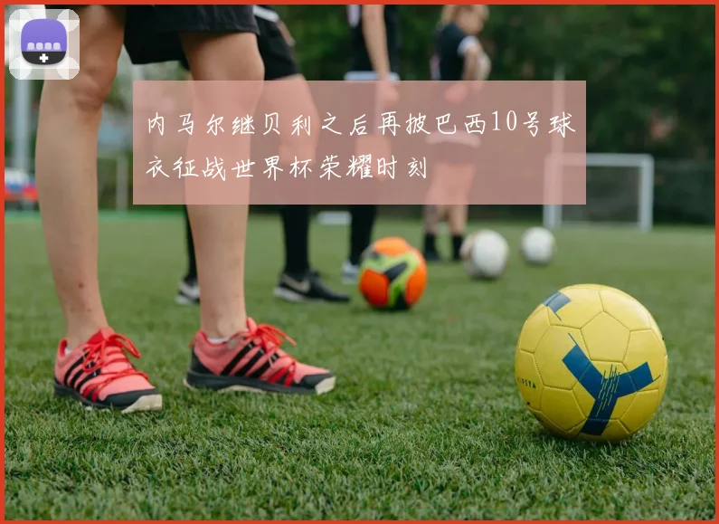 内马尔继贝利之后再披巴西10号球衣征战世界杯荣耀时刻