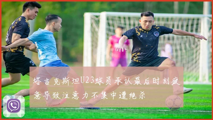 塔吉克斯坦U23球员承认最后时刻疲惫导致注意力不集中遭绝杀
