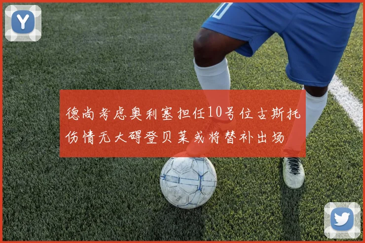 德尚考虑奥利塞担任10号位古斯托伤情无大碍登贝莱或将替补出场