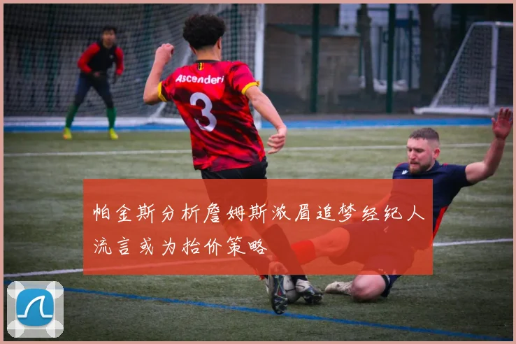 帕金斯分析詹姆斯浓眉追梦经纪人流言或为抬价策略