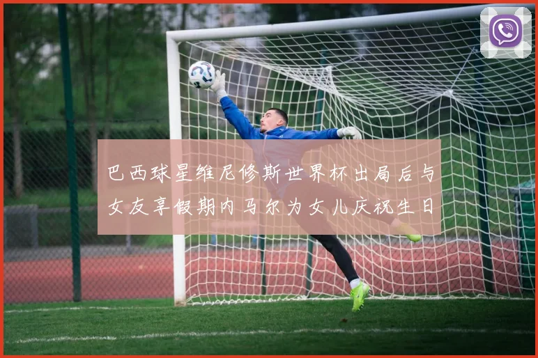 巴西球星维尼修斯世界杯出局后与女友享假期内马尔为女儿庆祝生日