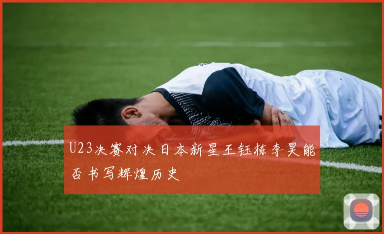 U23决赛对决日本新星王钰栋李昊能否书写辉煌历史