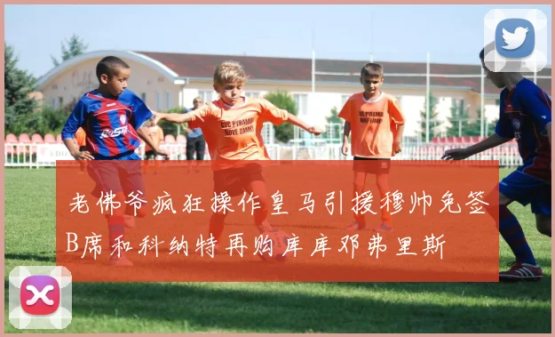 老佛爷疯狂操作皇马引援穆帅免签B席和科纳特再购库库邓弗里斯