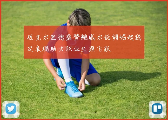 迈克尔里德盛赞鲍威尔低调崛起稳定表现助力职业生涯飞跃