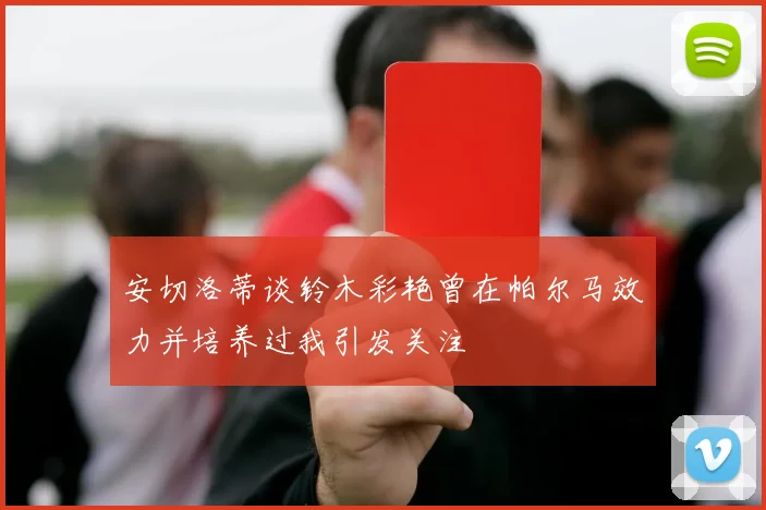 安切洛蒂谈铃木彩艳曾在帕尔马效力并培养过我引发关注