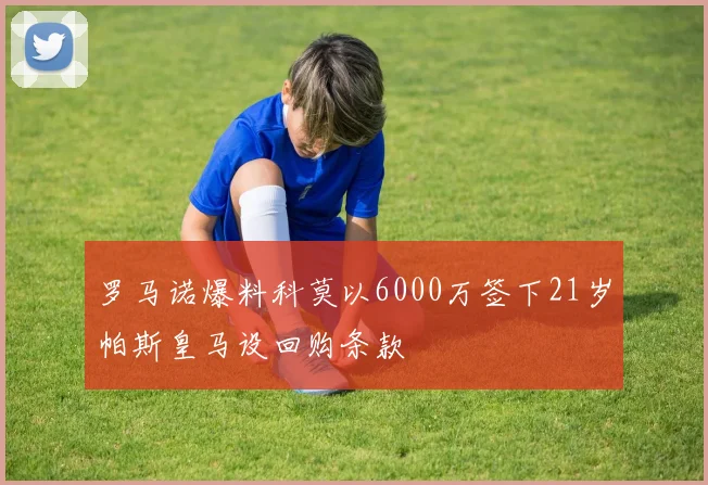 罗马诺爆料科莫以6000万签下21岁帕斯皇马设回购条款