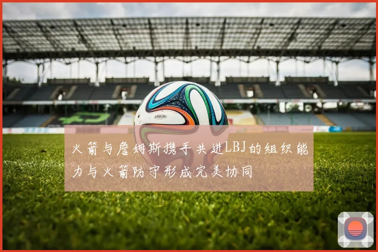 火箭与詹姆斯携手共进LBJ的组织能力与火箭防守形成完美协同