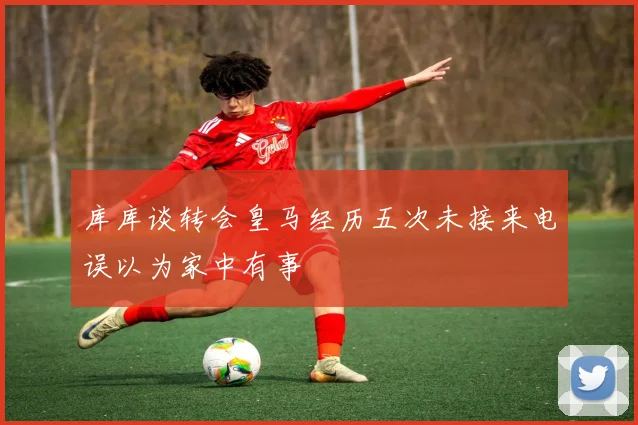 库库谈转会皇马经历五次未接来电误以为家中有事