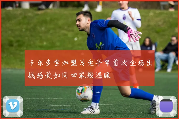 卡尔多索加盟马竞半年首次全场出战感受如同回家般温暖