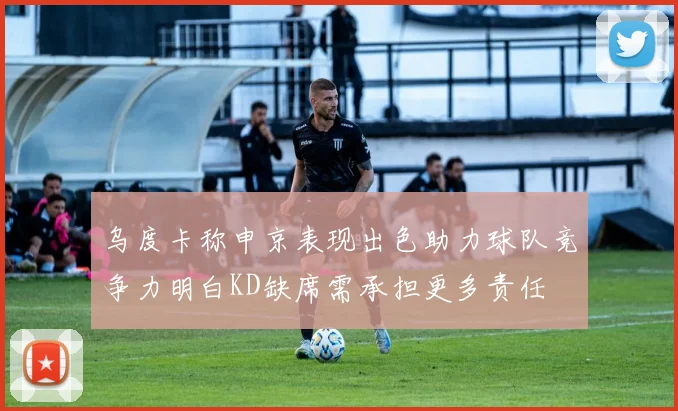 乌度卡称申京表现出色助力球队竞争力明白KD缺席需承担更多责任