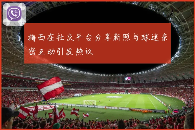梅西在社交平台分享新照与球迷亲密互动引发热议
