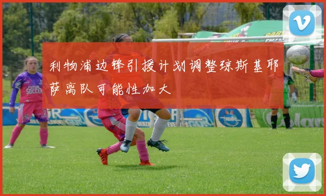 利物浦边锋引援计划调整琼斯基耶萨离队可能性加大