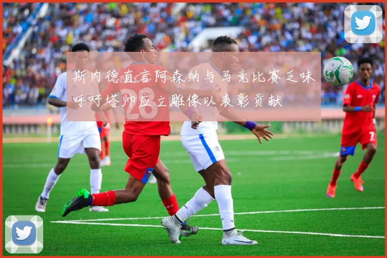斯内德直言阿森纳与马竞比赛乏味呼吁塔帅应立雕像以表彰贡献