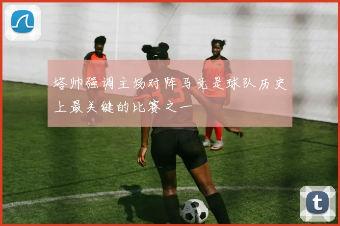 塔帅强调主场对阵马竞是球队历史上最关键的比赛之一