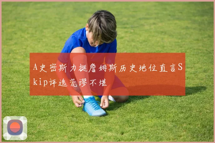 A史密斯力挺詹姆斯历史地位直言Skip评选荒谬不堪
